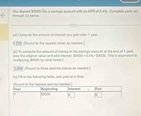 You deposit $5000 into a savings account with an APR of 5.4%. Complete parts (a) 
through (c) below. 
(a) Compute the amount of interest you gain after 1 year
$ 270 (Round to the nearest dollar as needed.) 
(b) To compute the amount of money in the savings account at the end of 1 year, 
take the original value and add interest: $5000+5.4% · $5000. This is equivalent to 
multiplying $5000 by what factor?
1.054 (Round to three decimal places as needed.) 
(c) Fill in the following table, one year at a time: 
est cent as needed.)