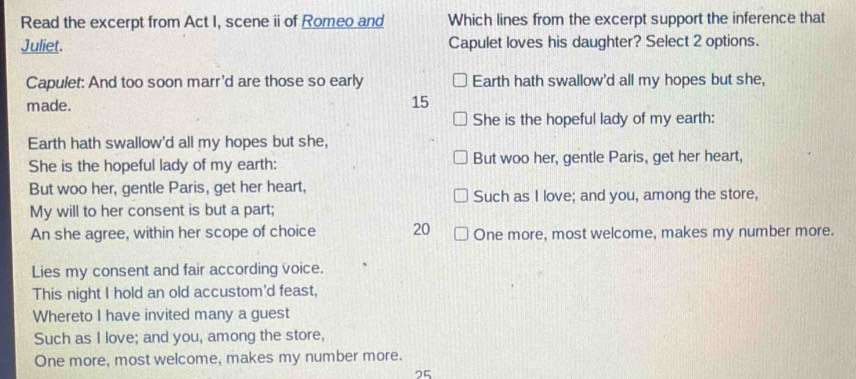 Read the excerpt from Act I, scene ii of Romeo and Which lines from the excerpt support the inference that 
Juliet. Capulet loves his daughter? Select 2 options. 
Capulet: And too soon marr'd are those so early Earth hath swallow'd all my hopes but she, 
made.
15
She is the hopeful lady of my earth: 
Earth hath swallow'd all my hopes but she, 
She is the hopeful lady of my earth: But woo her, gentle Paris, get her heart, 
But woo her, gentle Paris, get her heart, Such as I love; and you, among the store, 
My will to her consent is but a part; 
An she agree, within her scope of choice 20 One more, most welcome, makes my number more. 
Lies my consent and fair according voice. 
This night I hold an old accustom'd feast, 
Whereto I have invited many a guest 
Such as I love; and you, among the store, 
One more, most welcome, makes my number more. 
25