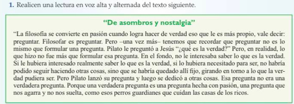 Realicen una lectura en voz alta y alternada del texto siguiente. 
“De asombros y nostalgia” 
*La filosofia se convierte en pasión cuando logra hacer de verdad eso que le es más propio, vale decir: 
preguntar. Filosofar es preguntar. Pero -una vez más- tenemos que recordar que preguntar no es lo 
mismo que formular una pregunta. Pilato le preguntó a Jesús “¿qué es la verdad?” Pero, en realidad, lo 
que hizo no fue más que formular esa pregunta. En el fondo, no le interesaba saber lo que es la verdad. 
Si le hubiera interesado realmente saber lo que es la verdad, si lo hubiera necesitado para ser, no habría 
podido seguir haciendo otras cosas, sino que se habría quedado allí fijo, girando en torno a lo que la ver- 
dad pudiera ser. Pero Pilato lanzó su pregunta y luego se dedicó a otras cosas. Esa pregunta no era una 
verdadera pregunta. Porque una verdadera pregunta es una pregunta hecha con pasión, una pregunta que 
nos agarra y no nos suelta, como esos perros guardianes que cuidan las casas de los ricos.