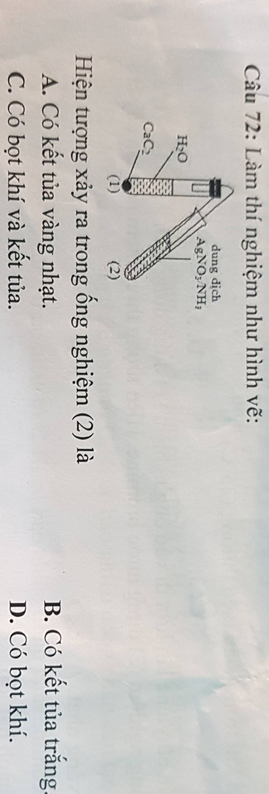 Làm thí nghiệm như hình vẽ:
dung dịch
AgNO_3NH_3
H_2O
CaC_2
(1) (2)
Hiện tượng xảy ra trong ống nghiệm (2) là
A. Có kết tủa vàng nhạt. B. Có kết tủa trắng.
C. Có bọt khí và kết tủa. D. Có bọt khí.