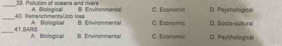 Pollution of oceans and rivers
_
A. Biological B. Environmental C. Economic D. Psychological
_
40. Retrenchments/Job loss
A. Biological B. Environmental C. Economic D. Socio-cultural
_41.SARS D. Psychological
A. Biological B. Environmental C. Economic