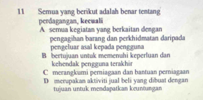 Semua yang berikut adalah benar tentang
perdagangan, kecuali
A semua kegiatan yang berkaitan dengan
pengagihan barang dan perkhidmatan daripada
pengeluar asal kepada pengguna
B bertujuan untuk memenuhi keperluan dan
kehendak pengguna terakhir
C merangkumi perniagaan dan bantuan perniagaan
D merupakan aktiviti jual beli yang dibuat dengan
tujuan untuk mendapatkan keuntungan