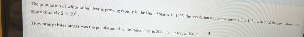 approximately 2* 10^7. 
The population of white-tailed deer is growing rapidly in the United States. In 1905, the population was approximately 5* 10^5 and in 2000 the population was 
How many times larger was the population of white-tailed deer in 2000 than it was in 1905?