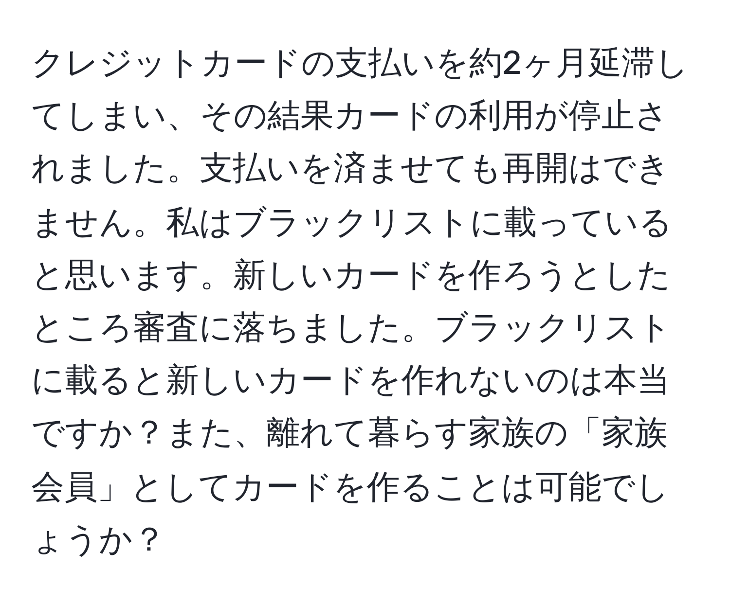 クレジットカードの支払いを約2ヶ月延滞してしまい、その結果カードの利用が停止されました。支払いを済ませても再開はできません。私はブラックリストに載っていると思います。新しいカードを作ろうとしたところ審査に落ちました。ブラックリストに載ると新しいカードを作れないのは本当ですか？また、離れて暮らす家族の「家族会員」としてカードを作ることは可能でしょうか？