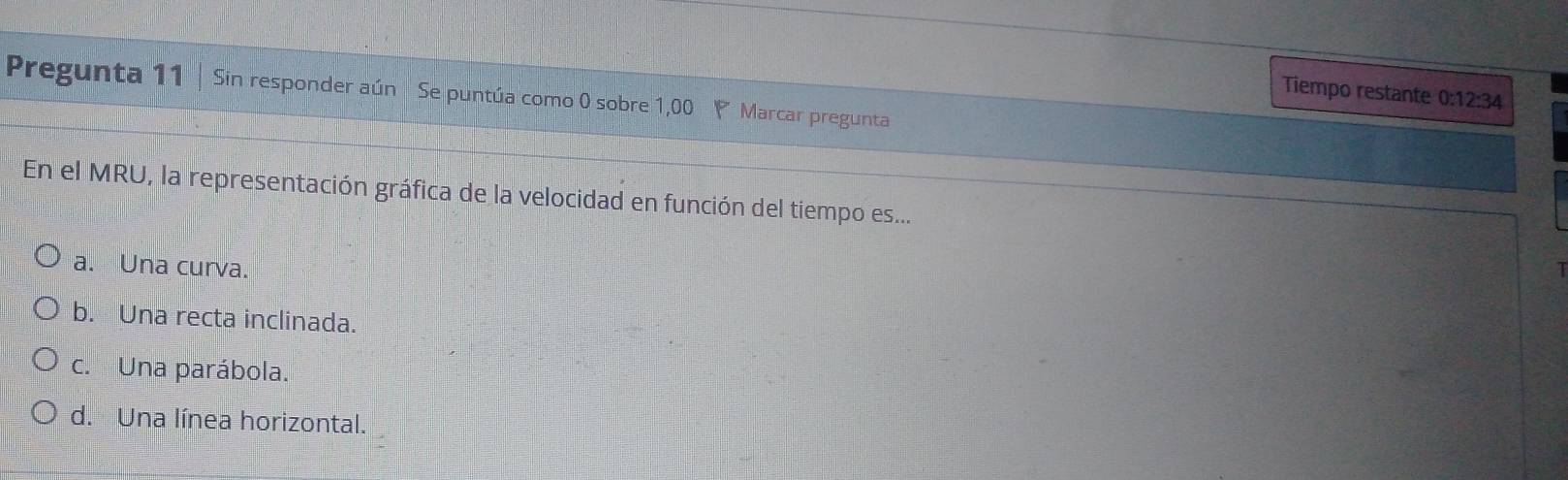 Tiempo restante 0:1 12:34 
Pregunta 11 | Sin responder aún Se puntúa como 0 sobre 1,00 P Marcar pregunta
*En el MRU, la representación gráfica de la velocidad en función del tiempo es...
a. Una curva.
b. Una recta inclinada.
c. Una parábola.
d. Una línea horizontal.