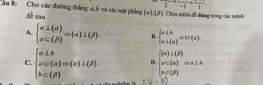 frac 2=frac -1=frac 1. 
Cầu 8: Cho các đường thẳng σ, b và các mặt phẳng (α),(β). Chọn mệnh đề đúng trong các mệnh
dè sau
A. beginarrayl a⊥ (alpha ) a⊂ (beta )endarray.  Rightarrow (alpha )⊥ (beta ). B. beginarrayl a⊥ b a⊥ (alpha )endarray.  Rightarrow bparallel (alpha ).
C. beginarrayl a⊥ b a⊂ (alpha )Rightarrow (alpha )⊥ (beta ). b⊂ (beta )endarray. D. beginarrayl (alpha )⊥ (beta ) a⊂ beginpmatrix alpha endpmatrix Rightarrow a⊥ b. b⊂ (beta )endarray.
nghiêm là