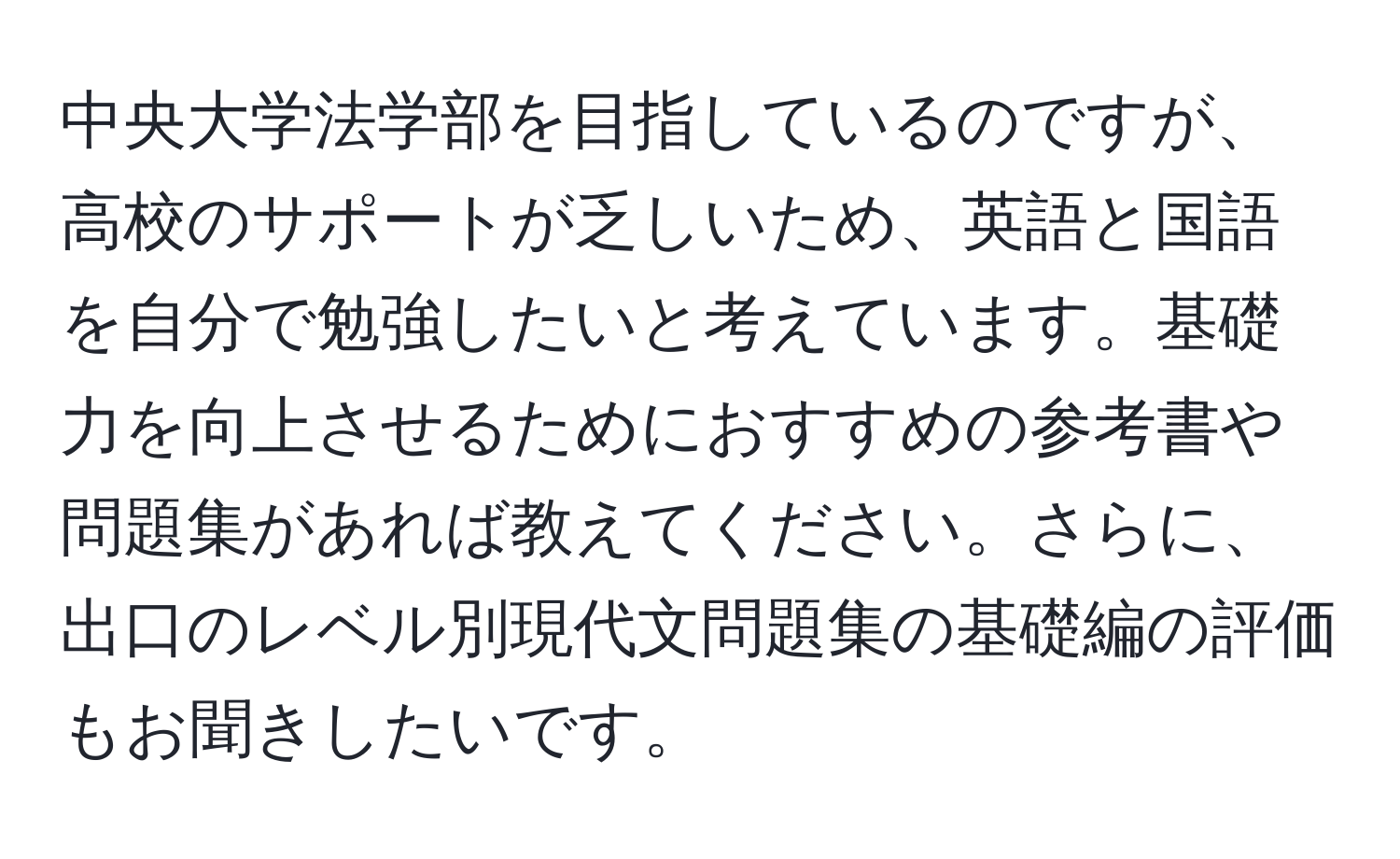 中央大学法学部を目指しているのですが、高校のサポートが乏しいため、英語と国語を自分で勉強したいと考えています。基礎力を向上させるためにおすすめの参考書や問題集があれば教えてください。さらに、出口のレベル別現代文問題集の基礎編の評価もお聞きしたいです。