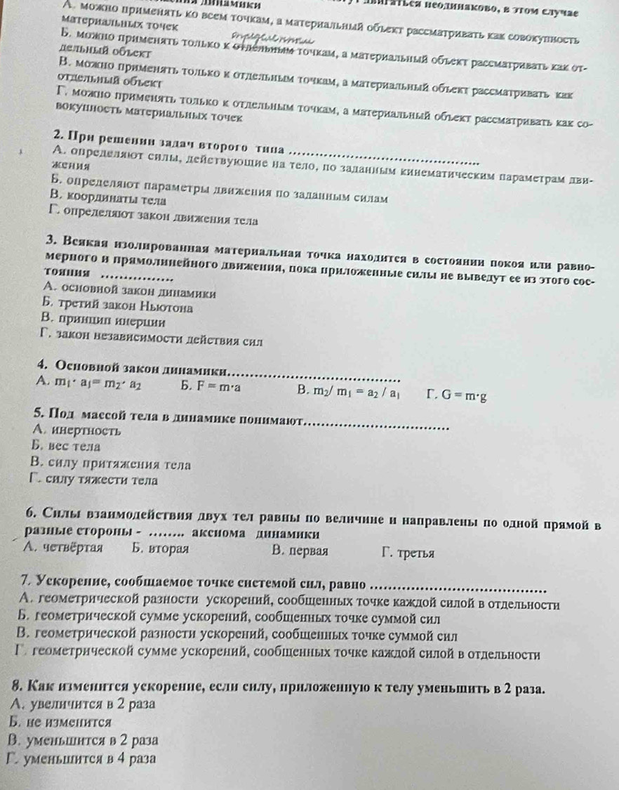 A abuFátlea neоπинаκовο, δ πτοΜ Caγчae
A. можно применατь κо всем точкам, а матернальный οὐしeкт рассматриваτь κах совокунность
MатерhаILuliX τοчеk De  a   a    
AgAbhlia Oólekt
Β. можно πрименατь τοлько κ оυлельным τοчκам, α материальный οῦleκτ рассмаτриваτь κаκ οτ-
В. можно прнменπτь τοлько κ оτлеьным τοчкам, α матεриальный обеκτ рассмаτриваτь как
Otic/lhlia Oóleki
Γ. можно πримεнατь τοлькоκ оτлельным τοчкам, а материаπьный обιект рассмаτриваτь κах со-
ΒокуΗность ΜаΤериаΙьΗых Τочек
2. Прн решеннн залаη вτорого тηна
A. определлιοτ силы, дейεтвуюошие на τело, по заланиым Κинематическим ларамеτрίамαΒлвн-
Б. определяιόт параметры движения πо заланньм силам
B. коордннаτыι тела
ГопределяΙот закон движения тела
3. Веякая нзоллнрованная материалльная точка нахолитея в состоянииепокоянелн равно-
мерного н ΠрамолΙннейного двнженняе пока цриΙоженные ситыι не выведут ее из этого сос-
TOXUUS_
A. основной закон динамики
Б. третий закон Ныютона
В. пранιиц инериии
Γ. заkон независимости действия сил
4. Ochовнoй зaкон дннамики,_
A. m_1· a_1=m_2· a_2 b. F=m· a B. m_2/m_1=a_2/a_1 Γ. G=m· g
5. Под маесой тела в дннамике понимают_
A.инертность
B. вec тела
B. силу притяжения тела
Γ. силу тяжести тела
6. Силыι взанмолействия двух тел равныι по велнчнне и направленыι по олной прямойв
раэиые стороны - ….. акснома динамики
A. чστвёртая Б. вторая В.первая Г. третья
7. Уекорение, сообшаемое τочке снетемой сил, равно_
A. геометрической разности ускорений, сообшенных точке кажлой силой в отдельности
6. геометрической сумме ускорений, сообшенных τοчке суммой сил
B. геометрической разностη ускорений, сообшенных τοчке суммой сил
Γгеометрнческой сумме ускорений, сообшенных точке кажлой снлой в отлельности
8. Как илменнгся ускоренне, если силу, прнложеннуюо к телу уменьшить в 2 раза.
A. увелнчится в 2 раза
B. he измеHиICя
B. уменьинтся в 2 раза
Г. уменьинтся в 4 раза