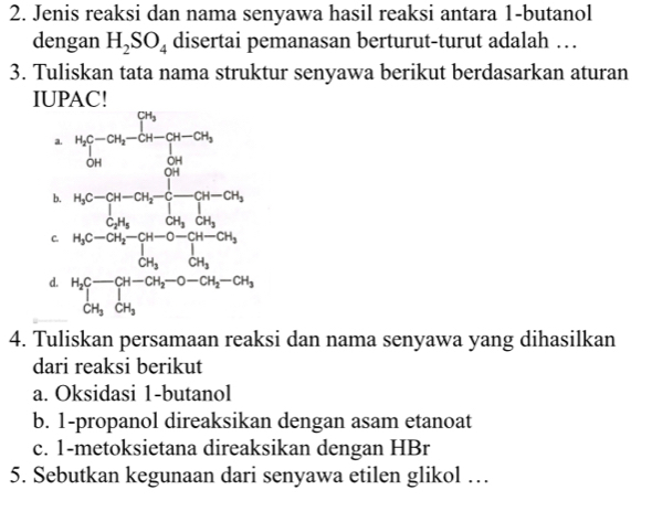 Jenis reaksi dan nama senyawa hasil reaksi antara 1-butanol
dengan H_2SO_4 disertai pemanasan berturut-turut adalah …
3. Tuliskan tata nama struktur senyawa berikut berdasarkan aturan
IUPAC!
4. Tuliskan persamaan reaksi dan nama senyawa yang dihasilkan
dari reaksi berikut
a. Oksidasi 1-butanol
b. 1-propanol direaksikan dengan asam etanoat
c. 1-metoksietana direaksikan dengan HBr
5. Sebutkan kegunaan dari senyawa etilen glikol …