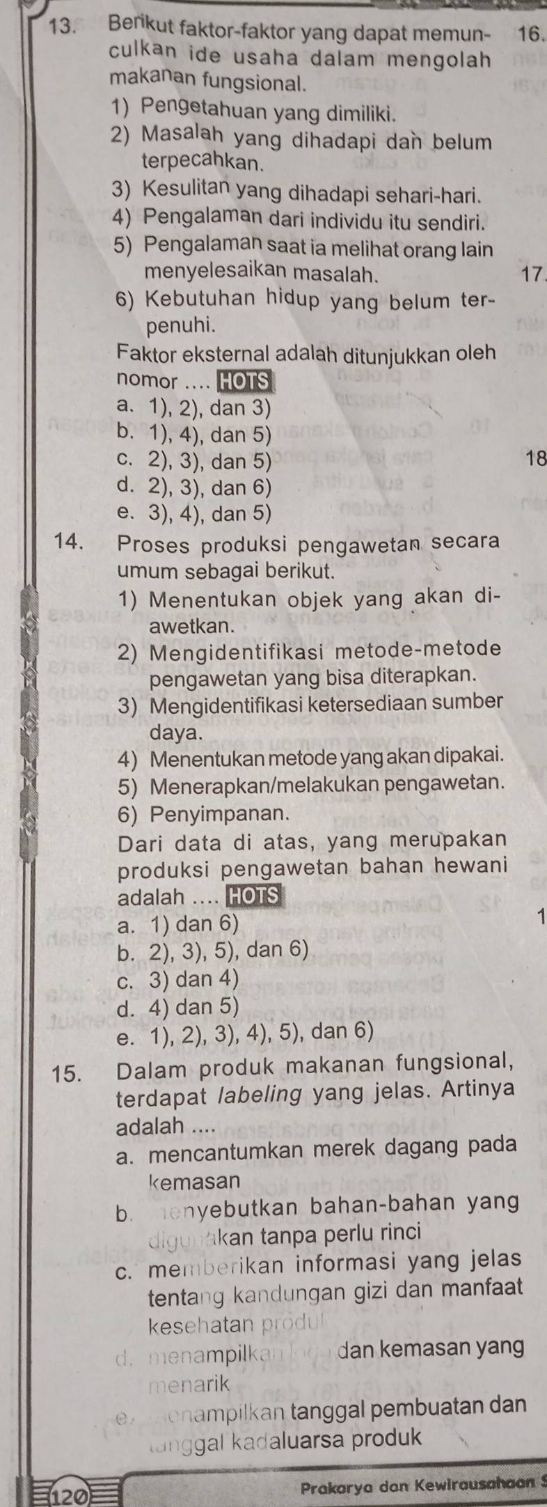 Berikut faktor-faktor yang dapat memun- 16.
culkan ide usaha dalam mengolah
makanan fungsional.
1) Pengetahuan yang dimiliki.
2) Masalah yang dihadapi dan belum
terpecahkan.
3) Kesulitan yang dihadapi sehari-hari.
4) Pengalaman dari individu itu sendiri.
5) Pengalaman saat ia melihat orang lain
menyelesaikan masalah. 17
6) Kebutuhan hidup yang belum ter-
penuhi.
Faktor eksternal adalah ditunjukkan oleh
nomor .... HOTS
a. 1), 2), dan 3)
b. 1), 4), dan 5)
c. 2), 3), dan 5) 18
d. 2), 3), dan 6)
e. 3), 4), dan 5)
14. Proses produksi pengawetan secara
umum sebagai berikut.
1) Menentukan objek yang akan di-
awetkan.
2) Mengidentifikasi metode-metode
pengawetan yang bisa diterapkan.
3) Mengidentifikasi ketersediaan sumber
daya.
4) Menentukan metode yang akan dipakai.
5) Menerapkan/melakukan pengawetan.
6) Penyimpanan.
Dari data di atas, yang merupakan
produksi pengawetan bahan hewani
adalah .... HOTS
a. 1) dan 6)
1
b. 2), 3), 5), dan 6)
c. 3) dan 4)
d. 4) dan 5)
e. 1), 2), 3), 4), 5), dan 6)
15. Dalam produk makanan fungsional,
terdapat labeling yang jelas. Artinya
adalah ....
a. mencantumkan merek dagang pada
kemasan
b. enyebutkan bahan-bahan yang
digunakan tanpa perlu rinci
c. memberikan informasi yang jelas
tentang kandungan gizi dan manfaat
keeh   a
d. menampilka  dan kemasan yang
menarik
ex enampilkan tanggal pembuatan dan
langgal kadaluarsa produk
120 Prakarya dan Kewirausahaon