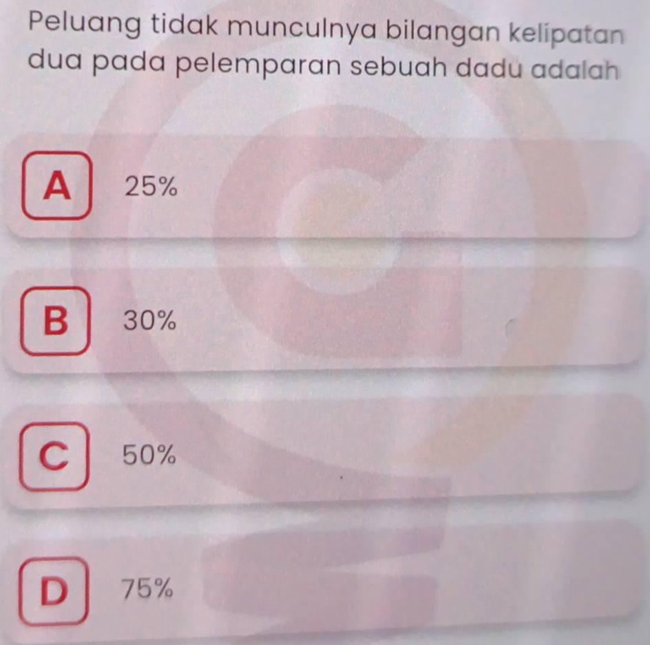 Peluang tidak munculnya bilangan kelipatan
dua pada pelemparan sebuah dadu adalah
A 25%
B 30%
C 50%
D | 75%