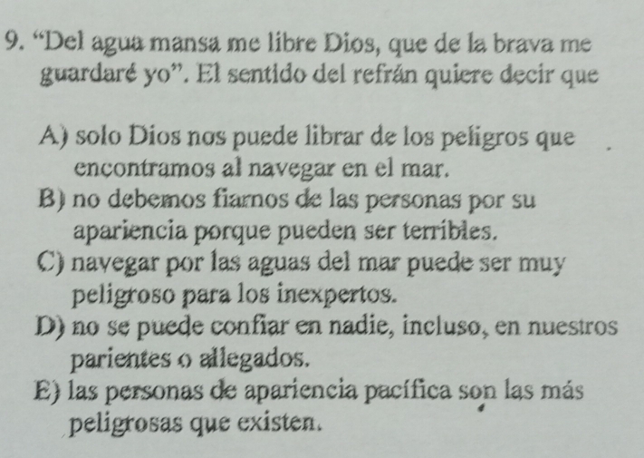 “Del agua mansa me libre Dios, que de la brava me
guardaré yo''. El sentido del refrán quiere decir que
A) solo Dios nos puede librar de los peligros que
encontramos al navegar en el mar.
B) no debemos fiarnos de las personas por su
apariencia porque pueden ser terribles.
C) navegar por las aguas del mar puede ser muy
peligroso para los inexpertos.
D) no se puede confiar en nadie, incluso, en nuestros
parientes o allegados.
E) las personas de apariencia pacífica son las más
peligrosas que existen.