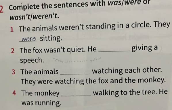 Complete the sentences with was/were of 
wasn’t/weren’t. 
1 The animals weren’t standing in a circle. They 
were_sitting. 
2 The fox wasn’t quiet. He _giving a 
speech. 
3 The animals _watching each other. 
They were watching the fox and the monkey. 
4 The monkey _walking to the tree. He 
was running.