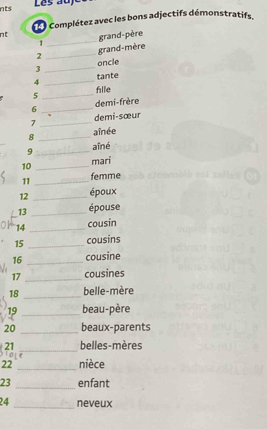 nts 
Les au) 
1 e9 Complétez avec les bons adjectifs démonstratifs. 
nt 
1 _grand-père 
2 _grand-mère 
3 _oncle 
4 _tante 
a 5 _fille 
6 _demi-frère 
7 _demi-sœur 
8 _aînée 
9 _aîné 
10 _mari 
11 _femme 
12 _époux 
13 _épouse 
14 _cousin 
15 _cousins 
16 _cousine 
17 _cousines 
18 _belle-mère 
19 _beau-père 
20 _beaux-parents 
_ 
21 belles-mères 
22 _nièce 
23 _enfant 
24 _neveux