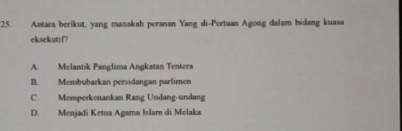 Antara berikut, yang manakah peranan Yang di-Pertuan Agong dalam bidang kuasa
eksekutif?
A. Melantik Panglima Angkatan Tentera
B. Membubarkan persidangan parlimen
C Memperkenankan Rang Undang-undang
D. Menjadi Ketua Agama Islam di Melaka