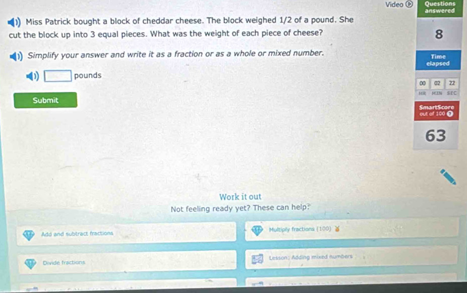 Video Questions 
Miss Patrick bought a block of cheddar cheese. The block weighed 1/2 of a pound. She 
cut the block up into 3 equal pieces. What was the weight of each piece of cheese? 
Simplify your answer and write it as a fraction or as a whole or mixed number. 
) □ pounds
Submit 
Work it out 
Not feeling ready yet? These can help: 
Add and subtract fractions Multiply fractions (100) 
Divide fractions Lesson: Adding mixed numbers