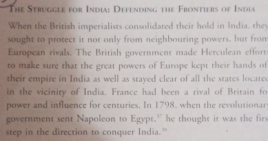 The Struggle for India: Defending the Frontiers of India 
When the British imperialists consolidated their hold in India, they 
sought to protect it not only from neighbouring powers, but fron 
European rivals. The British government made Herculean effort 
to make sure that the great powers of Europe kept their hands of 
their empire in India as well as stayed clear of all the states located 
in the vicinity of India. France had been a rival of Britain fo 
power and influence for centuries. In 1798, when the revolutionar 
government sent Napoleon to Egypt.” he thought it was the firs 
step in the direction to conquer India.'"