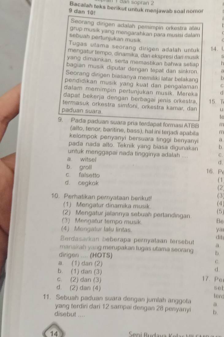 ran 1 đân sopran 2
Bacalah teks berikut untuk menjawab soal nomor
9 dan 10!
Seorang dirigen adalah pemimpin orkestra atau
grup musik yang mengarahkan para musisi dalam
sebuah pertunjukan musik
Tugas utama seorang dirigen adalah untuk 14. L
mengatur tempo, dinamika, dan ekspresi dari musik
yang dimainkan, serta memastikan bahwa setiap
bagian musik diputar dengan tepat dan sinkron. a
Seorang dirigen biasanya memiliki latar belakang b
pendidikan musik yang kuat dan pengalaman C
dalam memimpin pertunjukan musik. Mereka d
dapat bekerja dengan berbagai jenis orkestra, 15. T
termasuk orkestra simfoni, orkestra kamar, dan u
paduan suara.
te
9. Pada paduan suara pria terdapat formasi ATBB m
(alto, tenor, baritine, bass), hal ini terjadi apabila m
kelompok penyanyi bersuara tinggi benyanyi a.
pada nada alto. Teknik yang biasa digunakan b .
untuk menggapai nada tingginya adalah .... C.
a. witsel d.
b. groll 16. Pe
c. falsetto ( 1
d. cegkok
(2)
10. Perhatikan pernyataan berikut! (4) (3)
(1) Mengatur dinamika musik.
(2) Mengatur jalannya sebuah pertandingan. (5)
(3) Mengatur tempo musik.
Be
(4) Mengatur lalu lintas. ya
dit
Berdasarkan beberapa pernyataan tersebut a.
manakah yang merupakan tugas utama seorang b.
dirigen .... (HOTS)
a. (1) dan (2)
C.
d.
b. (1) dan (3) 17. Pe
c. (2) dan (3)
set
d. (2) dan (4) terd
11. Sebuah paduan suara dengan jumlah anggota a.
yang terdiri dari 12 sampai dengan 28 penyanyi b.
disebut ....
14