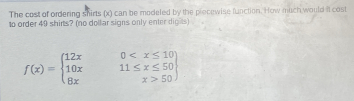 The cost of ordering shirts (x) can be modeled by the piecewise function. How much would it cost 
to order 49 shirts? (no dollar signs only enter digits)
f(x)=beginarrayl 12x0 50endarray