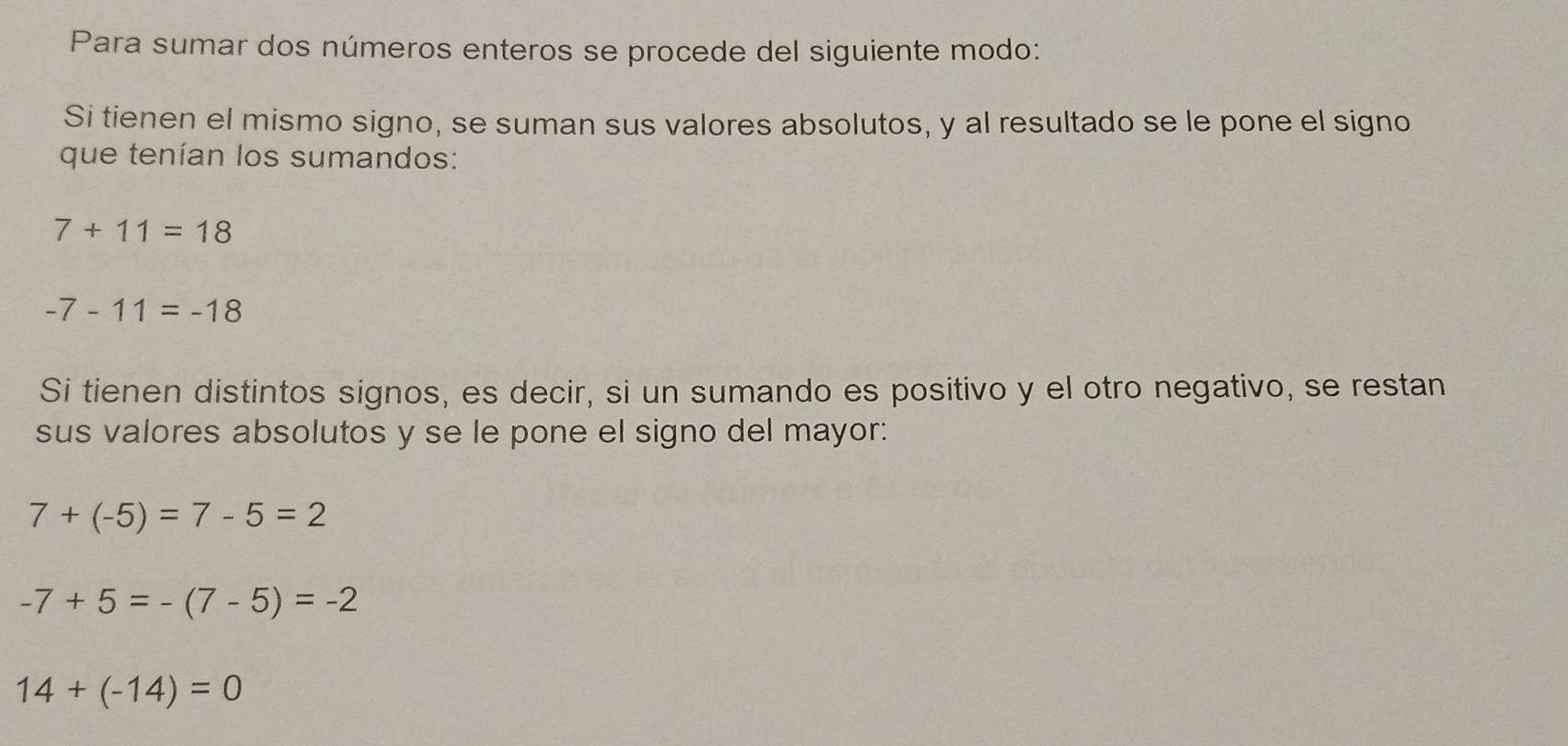 Para sumar dos números enteros se procede del siguiente modo: 
Si tienen el mismo signo, se suman sus valores absolutos, y al resultado se le pone el signo 
que tenían los sumandos:
7+11=18
-7-11=-18
Si tienen distintos signos, es decir, si un sumando es positivo y el otro negativo, se restan 
sus valores absolutos y se le pone el signo del mayor:
7+(-5)=7-5=2
-7+5=-(7-5)=-2
14+(-14)=0