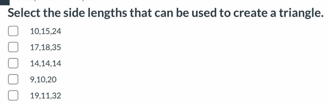 Select the side lengths that can be used to create a triangle.
10, 15, 24
17, 18, 35
14, 14, 14
9, 10, 20
19, 11, 32