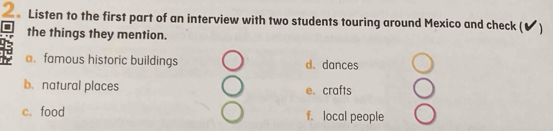 Listen to the first part of an interview with two students touring around Mexico and check ( ✔)
the things they mention.
a.famous historic buildings d. dances
b. natural places e. crafts
c. food f. local people