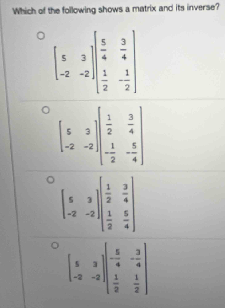 Which of the following shows a matrix and its inverse?
beginbmatrix 5&3 -2&-2endbmatrix beginbmatrix  5/4 & 3/4   1/2 &- 1/2 endbmatrix
beginbmatrix 5&3 -2&-2endbmatrix beginpmatrix - 5/4 &- 3/4   1/2 & 1/2 endpmatrix