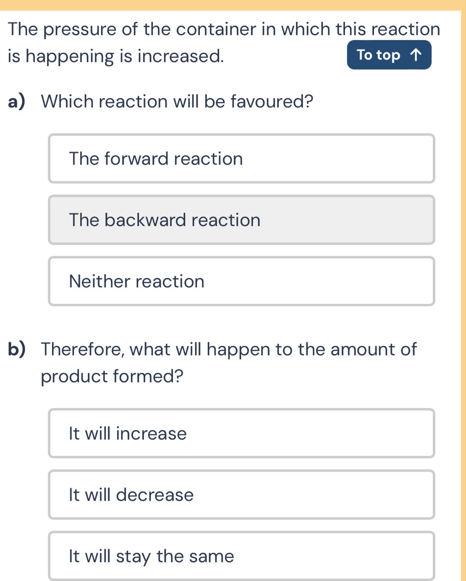 The pressure of the container in which this reaction
is happening is increased. To top ↑
a) Which reaction will be favoured?
The forward reaction
The backward reaction
Neither reaction
b) Therefore, what will happen to the amount of
product formed?
It will increase
It will decrease
It will stay the same