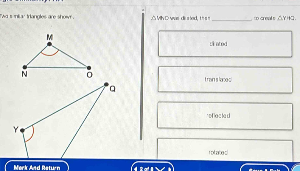 Two similar triangles are shown. was dilated, then _, to create △ YHQ,
△ MNO
dilated
translated
reflected
rotated
Mark And Return 4 2 of 8