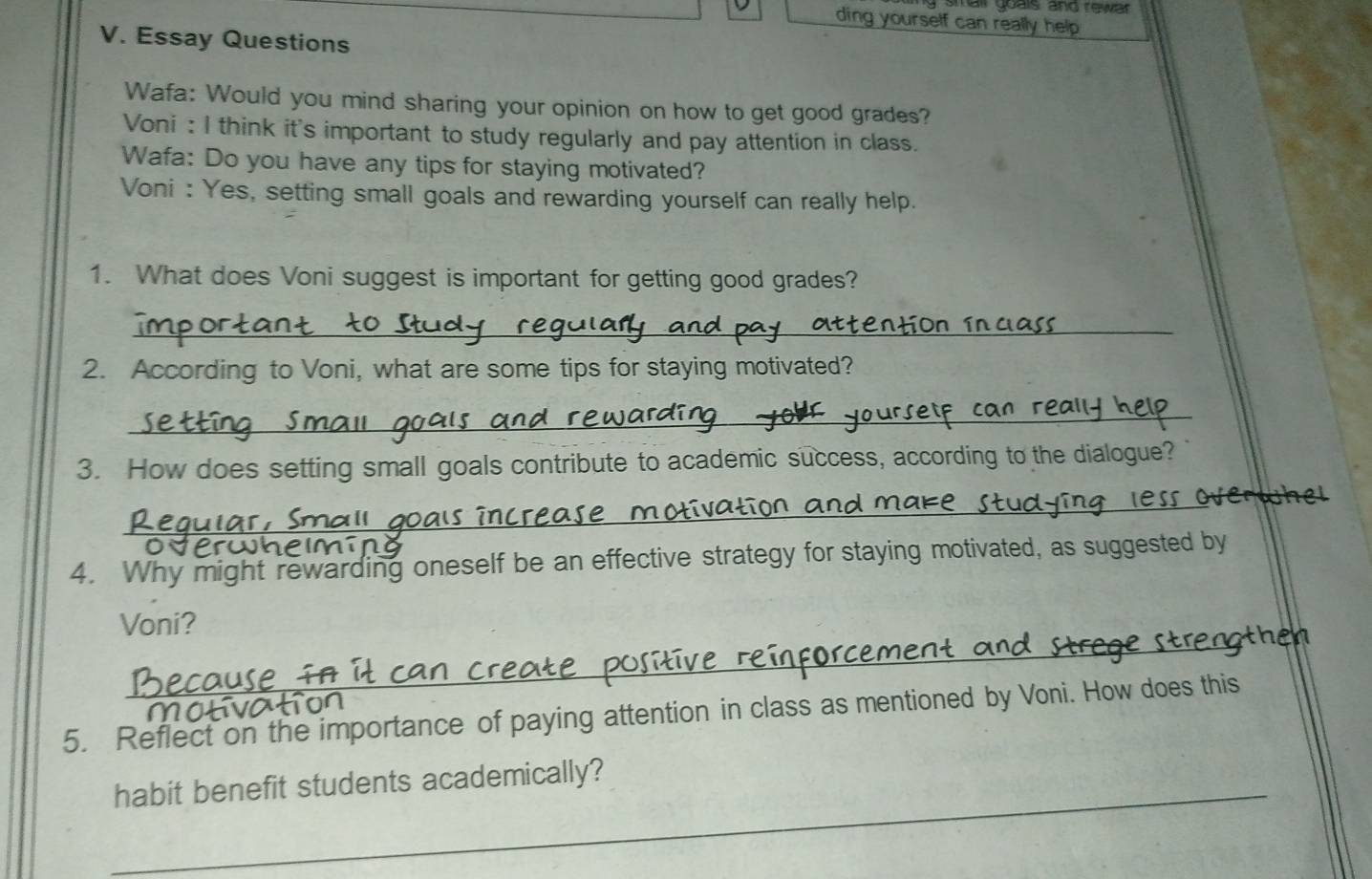 stail guals and rewar 
ding yourself can really help 
V. Essay Questions 
Wafa: Would you mind sharing your opinion on how to get good grades? 
Voni : I think it's important to study regularly and pay attention in class. 
Wafa: Do you have any tips for staying motivated? 
Voni : Yes, setting small goals and rewarding yourself can really help. 
1. What does Voni suggest is important for getting good grades? 
_ 
2. According to Voni, what are some tips for staying motivated? 
_ 
3. How does setting small goals contribute to academic success, according to the dialogue? 
_ 
4. Why might rewarding oneself be an effective strategy for staying motivated, as suggested by 
_ 
Voni? 
5. Reflect on the importance of paying attention in class as mentioned by Voni. How does this 
_habit benefit students academically?