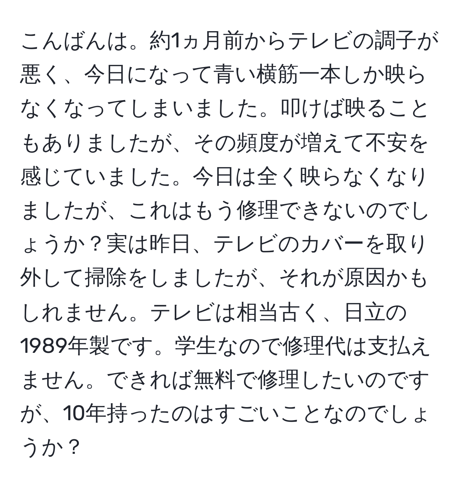 こんばんは。約1ヵ月前からテレビの調子が悪く、今日になって青い横筋一本しか映らなくなってしまいました。叩けば映ることもありましたが、その頻度が増えて不安を感じていました。今日は全く映らなくなりましたが、これはもう修理できないのでしょうか？実は昨日、テレビのカバーを取り外して掃除をしましたが、それが原因かもしれません。テレビは相当古く、日立の1989年製です。学生なので修理代は支払えません。できれば無料で修理したいのですが、10年持ったのはすごいことなのでしょうか？