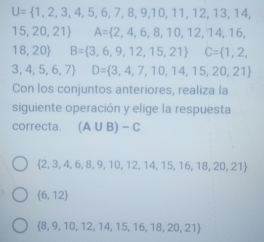 U= 1,2,3,4,5,6,7,8,9,10,11,12,13,14,
15,20,21 □  A= 2,4,6,8,10,12,14,16,
18,20 + B= 3,6,9,12,15,21 C= 1,2,
3,4,5,6,7 □  D= 3,4,7,10,14,15,20,21
Con los conjuntos anteriores, realiza la
siguiente operación y elige la respuesta
correcta. (A∪ B)-C
 2,3,4,6,8,9,10,12,14,15,16,18,20,21
 6,12
 8,9,10,12,14,15,16,18,20,21