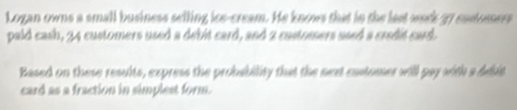 Logan owns a small business selling ice-cream. He knows that in the last waek 37 costomers 
paid cash, 24 customers used a debit card, and 2 castomers used a credit card. 
Based on these results, express the probability that the next castomer will pay with a debit 
card as a fraction in simplest form.