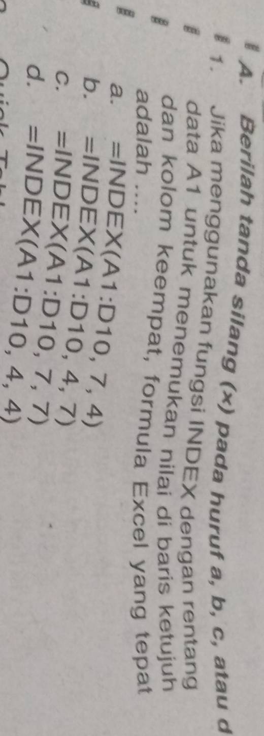 Berilah tanda silang (x) pada huruf a, b, c, atau d
1. Jika menggunakan fungsi INDEX dengan rentang
data A1 untuk menemukan nilai di baris ketujuh
dan kolom keempat, formula Excel yang tepat
adalah ....
a. =INDEX(A1:D10,7,4)
a
b. =INDEX(A1:D10,4,7)
C. =INDEX(A1:D10,7,7)
d. =INDEX(A1:D10,4,4)