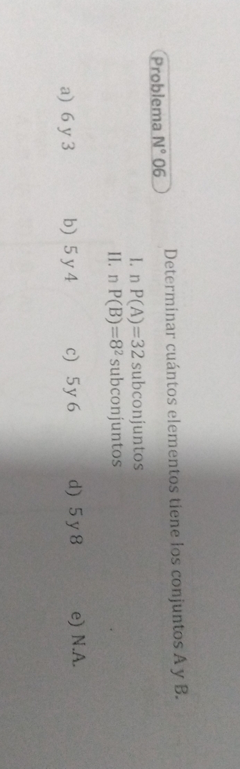 Problema N° 06 Determinar cuántos elementos tiene los conjuntos A y B.
I. n P(A)=32 subconjuntos
IIán P(B)=8^2 subconjuntos
a) 6 y 3 b) 5 y 4 c) 5y 6 d) 5 y 8 e) N.A.