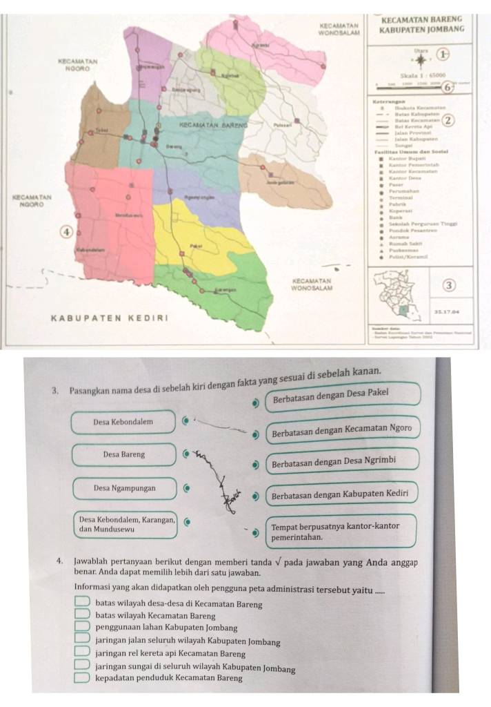 KECAMATAN BARENG
UPATEN JOMBANG
1
Skala 1 : 65000
2
ats Vncamatan Bel Kereta Ajó
Jklan Provna
Singel Ialan Kahupærn
s Umum đan Soetal attnr Baze 
antos Femorinta
KE
Terminal
Kaperasi tra
anh
ekslah Perguruan Tingo
srama
llti/Cnraimul
3. Pasangkan nama desa di sebelah kiri dengan fakta yang sesuai di sebelah kanan.
Berbatasan dengan Desa Pakel
Desa Kebondalem
0 Berbatasan dengan Kecamatan Ngoro
Desa Bareng
Berbatasan dengan Desa Ngrimbi
Desa Ngampungan
Berbatasan dengan Kabupaten Kediri
Desa Kebondalem, Karangan,
dan Mundusewu Tempat berpusatnya kantor-kantor
pemerintahan.
4. Jawablah pertanyaan berikut dengan memberi tanda √ pada jawaban yang Anda anggap
benar. Anda dapat memilih lebih dari satu jawaban.
Informasi yang akan didapatkan oleh pengguna peta administrasi tersebut yaitu . ..
batas wilayah desa-desa di Kecamatan Bareng
batas wilayah Kecamatan Bareng
penggunaan lahan Kabupaten Jombang
jaringan jalan seluruh wilayah Kabupaten Jombang
jaringan rel kereta api Kecamatan Bareng
jaringan sungai di seluruh wilayah Kabupaten Jombang
kepadatan penduduk Kecamatan Bareng