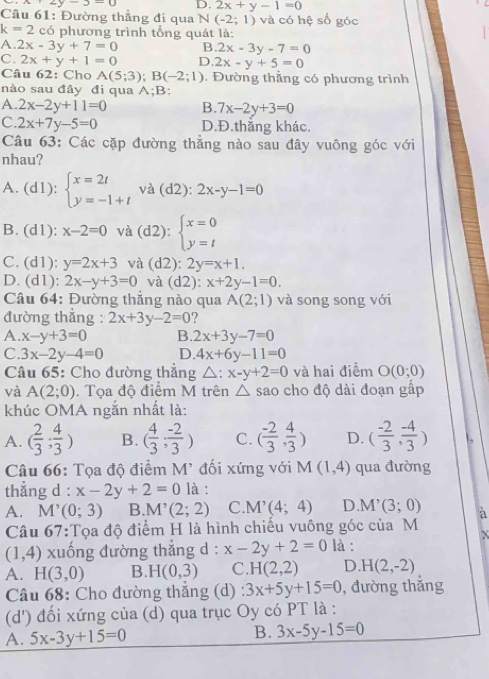 x=2y-3-0 D, 2x+y-1=0
Câu 61: Đường thẳng đi qua N (-2;1) và có hệ số góc
k=2 có phương trình tổng quát là:
A. 2x-3y+7=0 B 2x-3y-7=0
C. 2x+y+1=0 D. 2x-y+5=0
Câu 62: Cho A(5;3);B(-2;1). Đường thẳng có phương trình
nào sau đây đi qua A;B:
A. 2x-2y+11=0 B. 7x-2y+3=0
C. 2x+7y-5=0 D.Đ.thắng khác.
Câu 63: Các cặp đường thẳng nào sau đây vuông góc với
nhau?
A. (d1):. ^circ  beginarrayl x=2t y=-1+tendarray. và (d2): 2x-y-1=0
y°
B. (d1): x-2=0 và (d2):beginarrayl x=0 y=tendarray.
C. (d1): y=2x+3 và (d2):2y=x+1.
D. (d1): 2x-y+3=0 và (d2): x+2y-1=0.
Câu 64: Đường thẳng nào qua A(2;1) và song song với
đường thẳng : 2x+3y-2=0 ?
A. x-y+3=0 B. 2x+3y-7=0
C. 3x-2y-4=0 D. 4x+6y-11=0
Câu 65: Cho đường thắng △ x-y+2=0 và hai điểm O(0;0)
và A(2;0). Tọa độ điểm M trên △ sao cho độ dài đoạn gấp
khúc OMA ngắn nhất là:
A. ( 2/3 ; 4/3 ) B. ( 4/3 ; (-2)/3 ) C. ( (-2)/3 , 4/3 ) D. ( (-2)/3 , (-4)/3 )
Câu 66: Tọa độ điểm M' đối xứng với M(1,4) qua đường
thắng d : x-2y+2=0 là :
A. M’ (0;3) B. M'(2;2) C. M'(4;4) D M^(^,)(3;0) à
Câu 67:Tọa độ điểm H là hình chiếu vuông góc của M

(1,4) xuống đường thẳng d : x-2y+2=0 là :
A. H(3,0) B. H(0,3) C. H(2,2) D. H(2,-2)
Câu 68: Cho đường thắng (d) 3x+5y+15=0 , đường thắng
(d') đối xứng của (d) qua trục Oy có PT là :
A. 5x-3y+15=0
B. 3x-5y-15=0