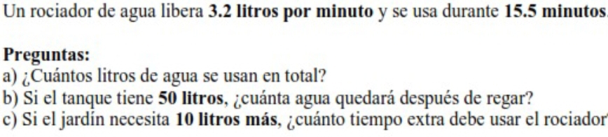 Un rociador de agua libera 3.2 litros por minuto y se usa durante 15.5 minutos
Preguntas: 
a) ¿Cuántos litros de agua se usan en total? 
b) Si el tanque tiene 50 litros, ¿cuánta agua quedará después de regar? 
c) Si el jardín necesita 10 litros más, ¿cuánto tiempo extra debe usar el rociador