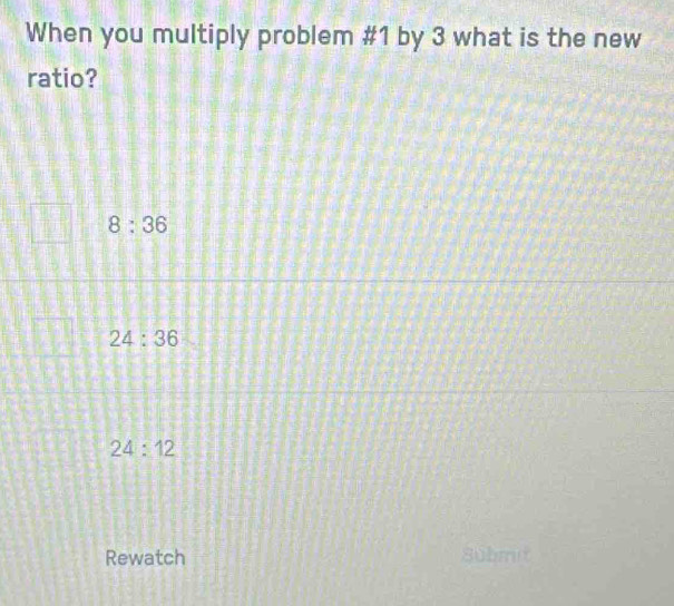 When you multiply problem #1 by 3 what is the new
ratio?
8:36
24:36
24:12
Rewatch 8übmit