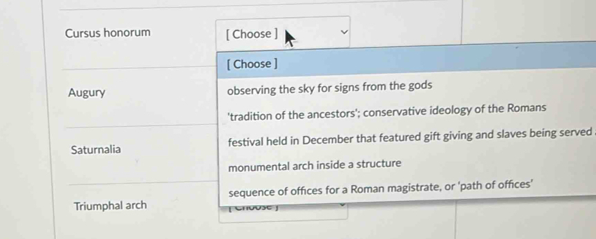 Cursus honorum [ Choose ]
[ Choose ]
Augury observing the sky for signs from the gods
'tradition of the ancestors'; conservative ideology of the Romans
Saturnalia festival held in December that featured gift giving and slaves being served
monumental arch inside a structure
sequence of offices for a Roman magistrate, or 'path of offices’
Triumphal arch
o se