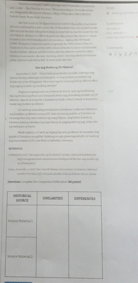Tolentino combined Caedo's physique with Raymundo's proportion
and - voila! - The Oblation was born. This is according to the book written Score
and designed by the late UP Diliman College of Fine Arts (UPD CEA) Prof X Nothing submitted ve
Rodoldo Paras- Perez titled Talentinn
But that is not all. UP Open University (UPOU) Chanceller Grace lawser Submission
Alfonso confurmed in a message to the UP Newsletter that she recalled Caedo,
who was her teacher, telling her to keep in mind that he was the model for the Attempts 0
UP Oblation. Alfonso is a UPD CFA graduate who created the Oblation statues  Max atterpt   Allow late submissions X
located at the UPOU Headquarters in Los Baños. Laguna, the UP Mamla
(UPM)-Philippine Géneral Hospital compound; the UPM School of Health
Sciences in Palo, Leyte, and the UPM School of Health Sciences in Koronadal. Comments
South Cotabato. Alfonso said that when she was asked to create the other
Oblation monuments, she kept checking and re-checking the facial features B1५ I  D
of the Oblation and told us that "it really looks like him."
Sino ang Modelo ng UP Oblation?
September 2, 2007 - Hubo't hubad na rebulto ng lalaki, nakadips ang
kamay habang nakatingin sa kalangitan, ito ang estatwa na simbulo ng
University of the Philippines. Pero totoo nga ba na isang dating sikat na aktor
ang naging modelo ng nasabing debulo?
Naging maugong noon na si Fernando Poe Sr. ama ng kimilulaiang Post
Haring Pelikušang Pinoy na si Fernando Poe fr ang sinasabing modelo ng UP
oblation. Ngunit sa isang libro, lumitaw na hindi si Poe Sr kundi si Anastacio
Caedo ang modelo ng debuho
Si Caedo ay sinasabing estudyante ni Professor Guillermo Tolentino,
ang lumikha ng debuho noong 1935. Nais umanong ipakita ni Tolentino sa
kanyang obra ang nasyunalismo ng isang Filıpino Ang hubo't hubad na
katawan habang nakadipa ang mga kamay ay pagpapakita ng pag-aalay nito
ng sarili para sa bayan
Hindi naglaon, si Caedo ay naging fine arts professor at sinundan ang
yapak ni Tolentino sa paglilok. Kabilang sa mga ginawang rebulto ni Caedo ay
ang monumento ni Dr Jose Rizal sa Idelstien, Germany
REFERENCES
GMANewsTV (2007). Sino ang modelong UP ablation? In News. Lifted and modined from
http://www.grnanetwork.com/news/oews/ulattipino/58760/sino-ang-modelo-ng-
up-oblation/story/
Palisoc-Romualdo, A. (2011). Tales from UP Diiman Fact or fction?. In Features. Lifted and
modified from http:/web-old upardu.ph/tales-from-up-ditiman-fact-or-tienon/
Directions Complete the Comparison Table below (40 points)