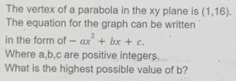 The vertex of a parabola in the xy plane is (1,16). 
The equation for the graph can be written 
in the form of -ax^2+bx+c. 
Where a, b, c are positive integers. 
What is the highest possible value of b?