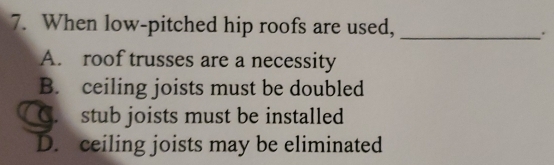 When low-pitched hip roofs are used,_
.
A. roof trusses are a necessity
B. ceiling joists must be doubled
C. stub joists must be installed
D. ceiling joists may be eliminated