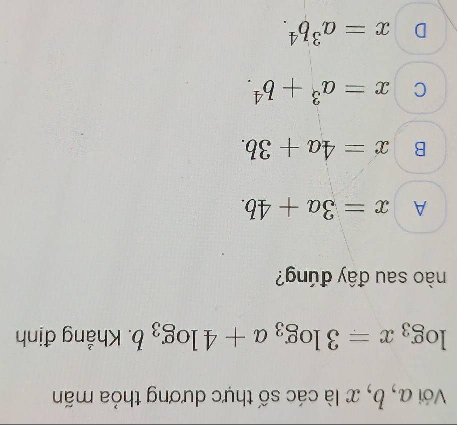 Với a, b, x là các số thực dương thỏa mãn
log _3x=3log _3a+4log _3b. Khẳng định
nào sau đây đúng?
A x=3a+4b.
B x=4a+3b.
C x=a^3+b^4.
D x=a^3b^4.