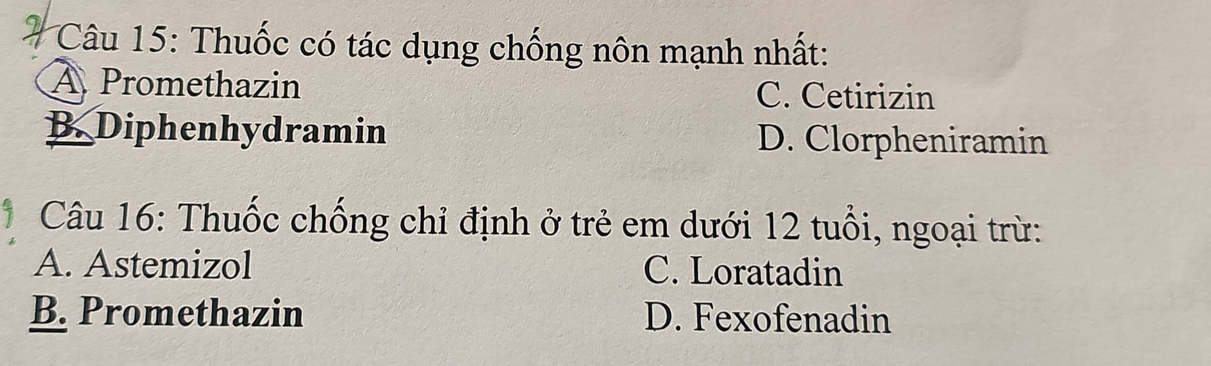 Thuốc có tác dụng chống nôn mạnh nhất:
À Promethazin
C. Cetirizin
B. Diphenhydramin D. Clorpheniramin
Câu 16: Thuốc chống chỉ định ở trẻ em dưới 12 tuổi, ngoại trừ:
A. Astemizol C. Loratadin
B. Promethazin D. Fexofenadin