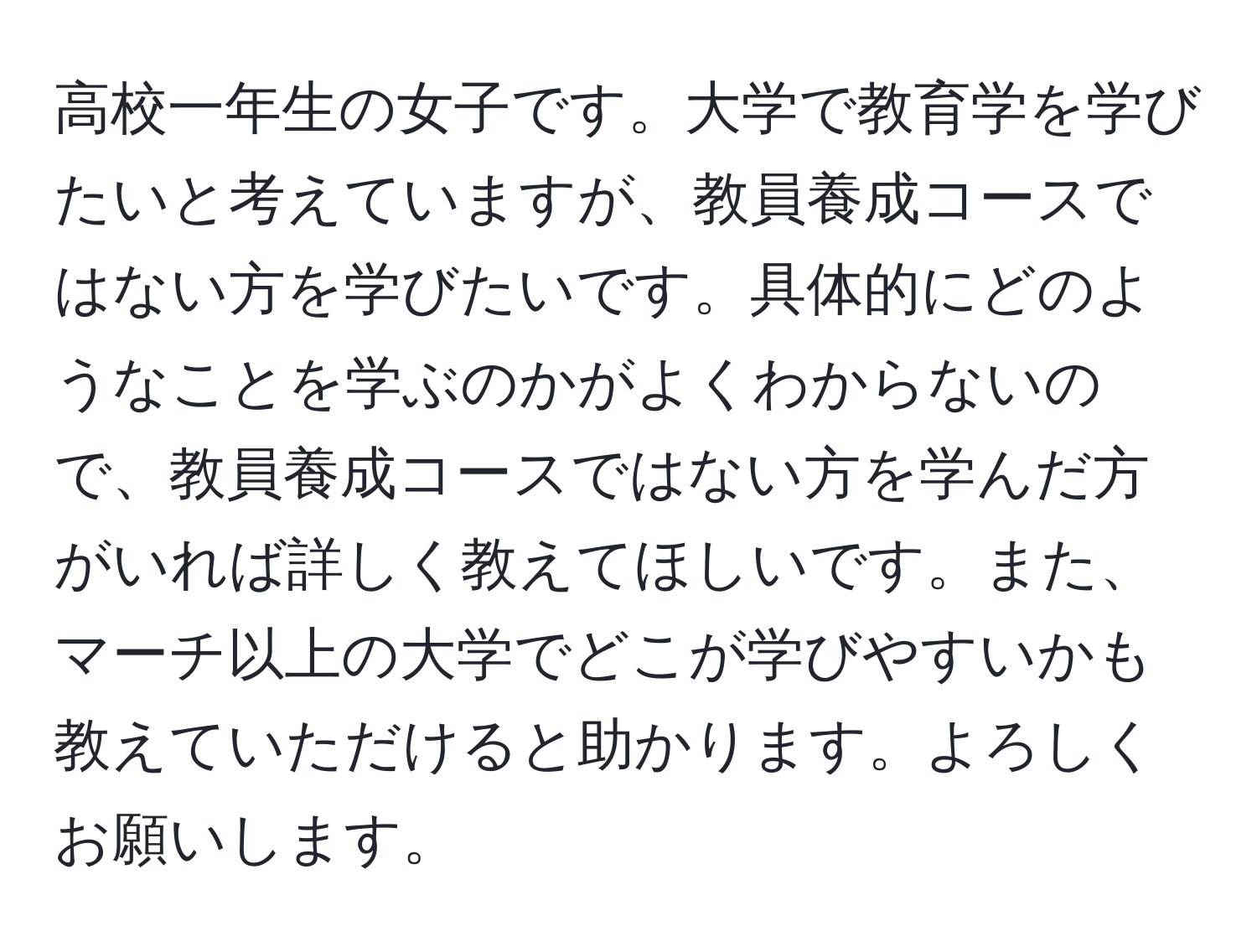 高校一年生の女子です。大学で教育学を学びたいと考えていますが、教員養成コースではない方を学びたいです。具体的にどのようなことを学ぶのかがよくわからないので、教員養成コースではない方を学んだ方がいれば詳しく教えてほしいです。また、マーチ以上の大学でどこが学びやすいかも教えていただけると助かります。よろしくお願いします。