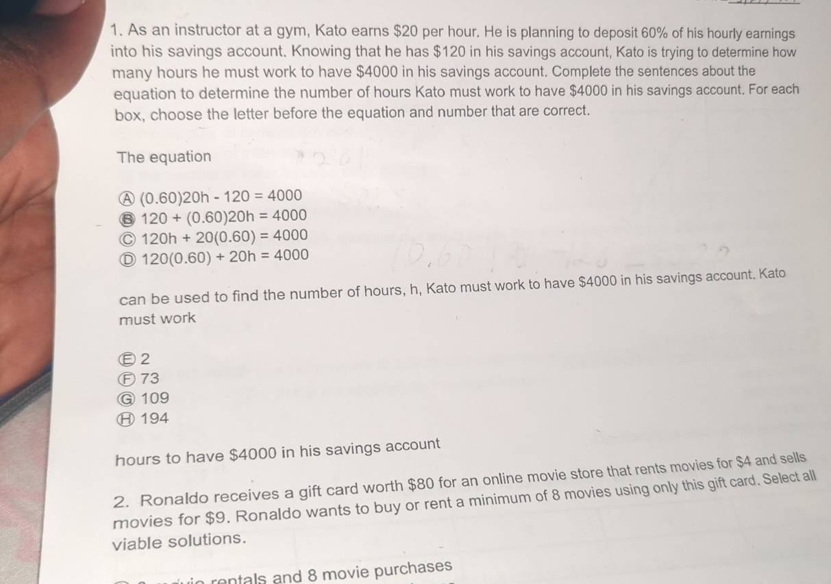 As an instructor at a gym, Kato earns $20 per hour. He is planning to deposit 60% of his hourly earnings
into his savings account. Knowing that he has $120 in his savings account, Kato is trying to determine how
many hours he must work to have $4000 in his savings account. Complete the sentences about the
equation to determine the number of hours Kato must work to have $4000 in his savings account. For each
box, choose the letter before the equation and number that are correct.
The equation
A (0.60)20h-120=4000
⑧ 120+(0.60)20h=4000
C 120h+20(0.60)=4000
Ⓓ 120(0.60)+20h=4000
can be used to find the number of hours, h, Kato must work to have $4000 in his savings account. Kato
must work
Ⓔ2
Ⓕ73
G 109
Ⓗ194
hours to have $4000 in his savings account
2. Ronaldo receives a gift card worth $80 for an online movie store that rents movies for $4 and sells
movies for $9. Ronaldo wants to buy or rent a minimum of 8 movies using only this gift card. Select all
viable solutions.
rentals and 8 movie purchases