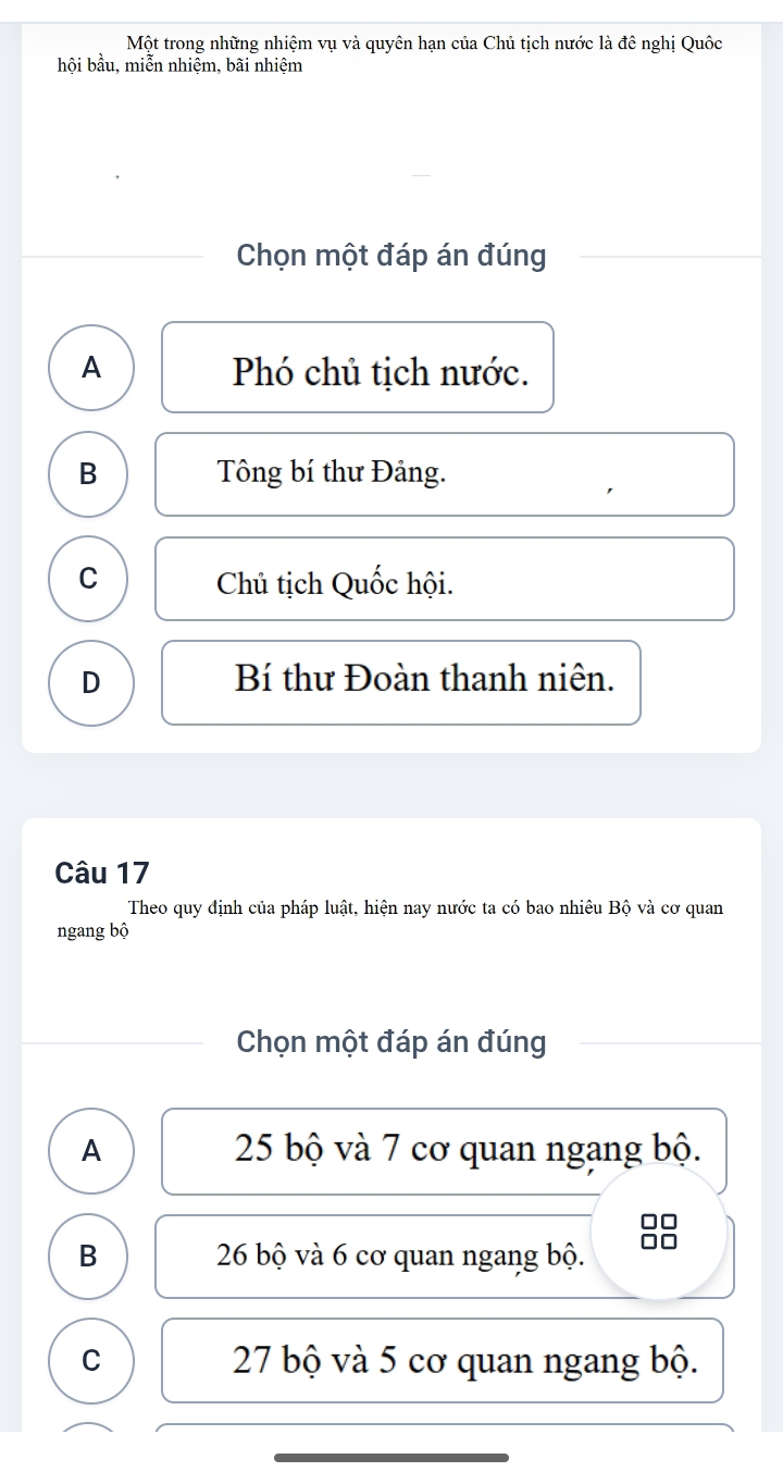 Một trong những nhiệm vụ và quyên hạn của Chủ tịch nước là đê nghị Quốc
hội bầu, miễn nhiệm, bãi nhiệm
Chọn một đáp án đúng
A Phó chủ tịch nước.
B Tông bí thư Đảng.
C Chủ tịch Quốc hội.
D Bí thư Đoàn thanh niên.
Câu 17
Theo quy định của pháp luật, hiện nay nước ta có bao nhiêu Bộ và cơ quan
ngang bộ
Chọn một đáp án đúng
A 25 bộ và 7 cơ quan ngang bộ.
B 26 bộ và 6 cơ quan ngang bộ.
C 27 bộ và 5 cơ quan ngang bộ.