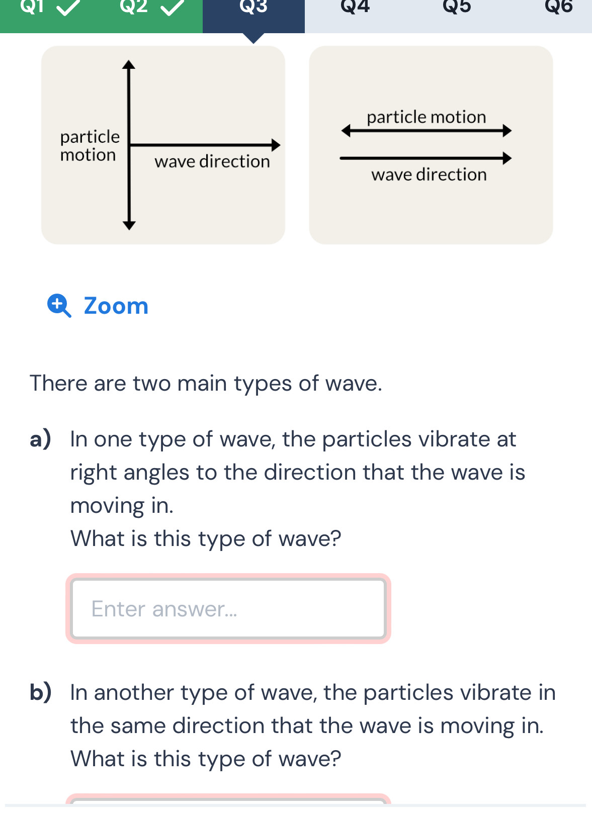 2
Q3
Q4
Q5
Q6
particle motion 
wave direction 
D Zoom 
There are two main types of wave. 
a) In one type of wave, the particles vibrate at 
right angles to the direction that the wave is 
moving in. 
What is this type of wave? 
Enter answer... 
b) In another type of wave, the particles vibrate in 
the same direction that the wave is moving in. 
What is this type of wave?