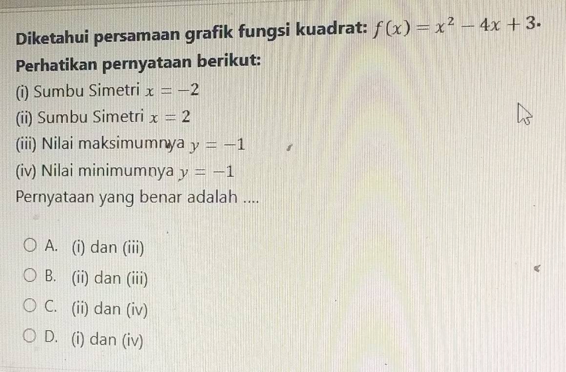 Diketahui persamaan grafik fungsi kuadrat: f(x)=x^2-4x+3. 
Perhatikan pernyataan berikut:
(i) Sumbu Simetri x=-2
(ii) Sumbu Simetri x=2
(iii) Nilai maksimumnya y=-1
(iv) Nilai minimumnya y=-1
Pernyataan yang benar adalah ....
A. (i) dan (iii)
B. (ii) dan (iii)
C. (ii) dan (iv)
D. (i) dan (iv)